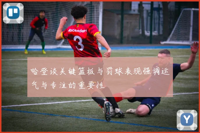 哈登谈关键篮板与罚球表现强调运气与专注的重要性