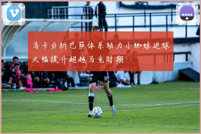 马卡分析巴萨体系助力小蜘蛛进球大幅提升超越马竞时期