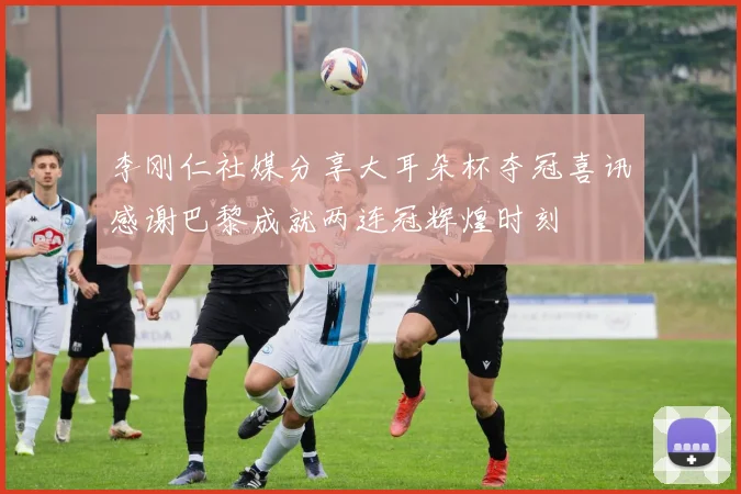 李刚仁社媒分享大耳朵杯夺冠喜讯感谢巴黎成就两连冠辉煌时刻