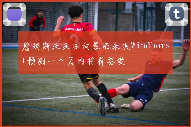詹姆斯未来去向悬而未决Windhorst预测一个月内将有答案