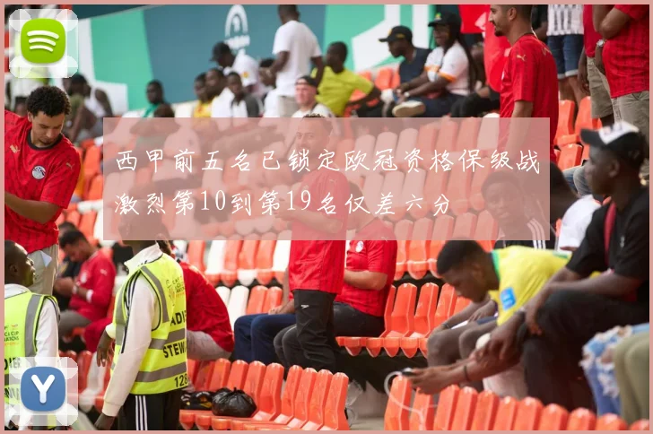 西甲前五名已锁定欧冠资格保级战激烈第10到第19名仅差六分