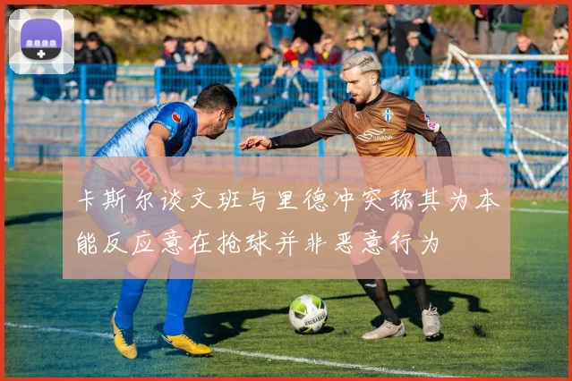 卡斯尔谈文班与里德冲突称其为本能反应意在抢球并非恶意行为