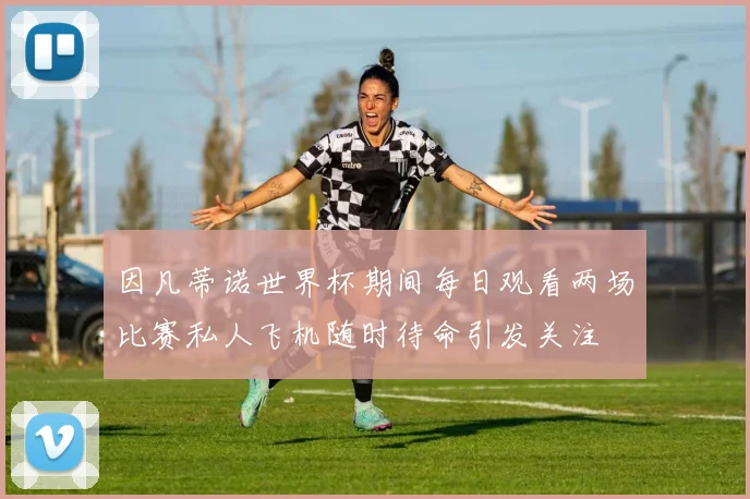 因凡蒂诺世界杯期间每日观看两场比赛私人飞机随时待命引发关注