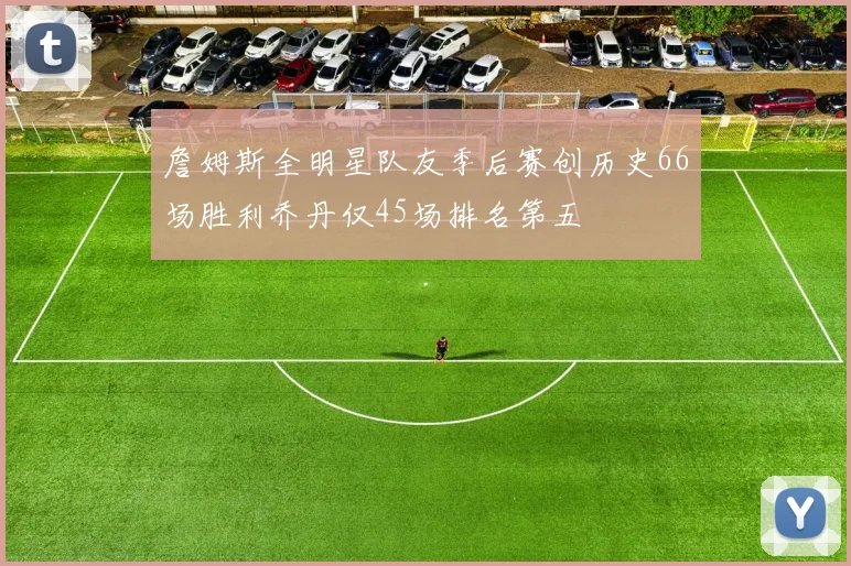 詹姆斯全明星队友季后赛创历史66场胜利乔丹仅45场排名第五