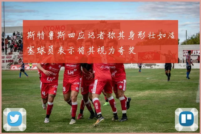 斯特鲁斯回应记者称其身形壮如活塞球员表示将其视为夸奖