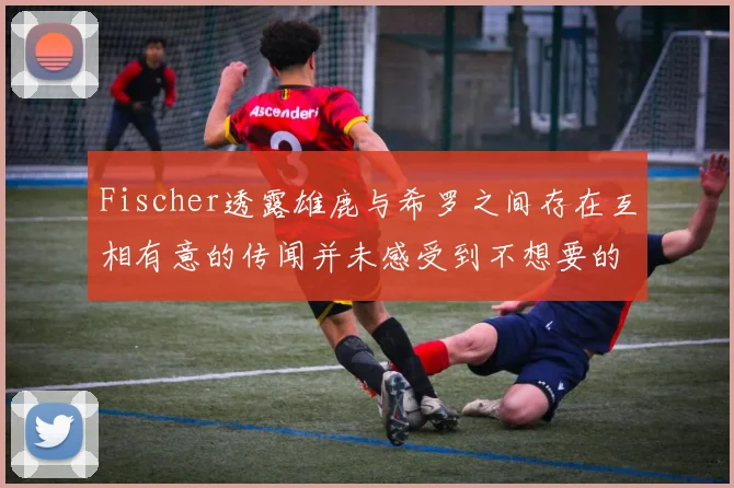 Fischer透露雄鹿与希罗之间存在互相有意的传闻并未感受到不想要的迹象